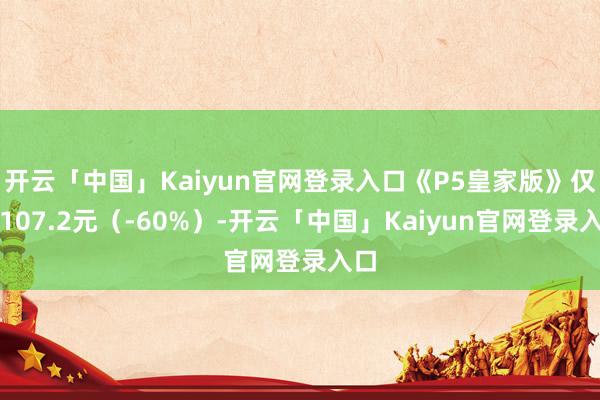 开云「中国」Kaiyun官网登录入口《P5皇家版》仅需107.2元（-60%）-开云「中国」Kaiyun官网登录入口