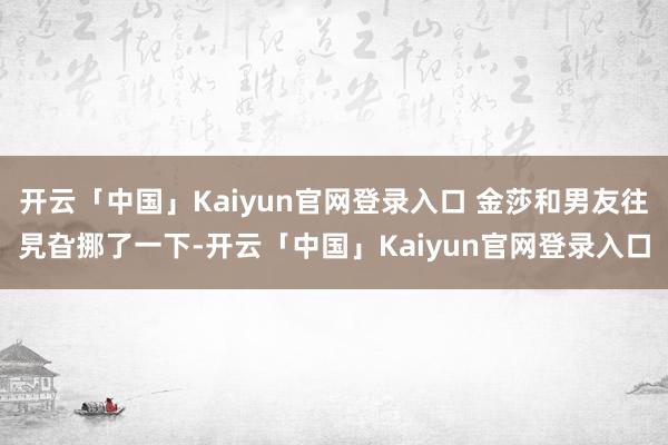 开云「中国」Kaiyun官网登录入口 金莎和男友往旯旮挪了一下-开云「中国」Kaiyun官网登录入口