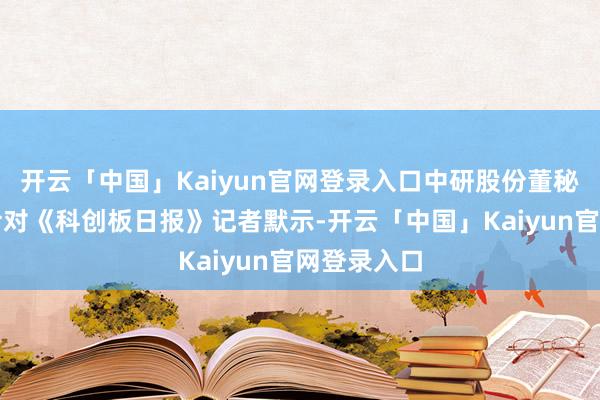 开云「中国」Kaiyun官网登录入口中研股份董秘办东谈主士对《科创板日报》记者默示-开云「中国」Kaiyun官网登录入口