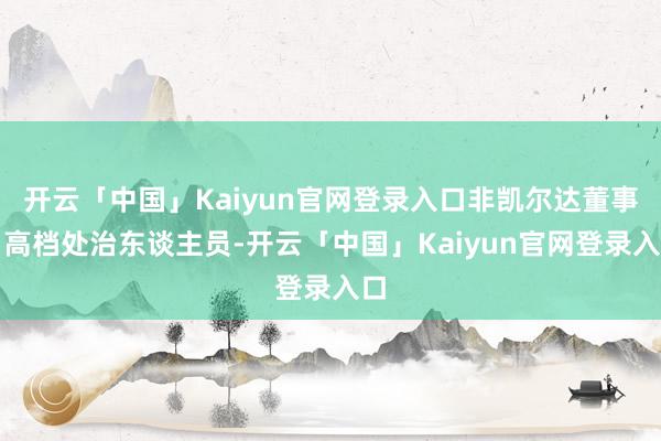 开云「中国」Kaiyun官网登录入口非凯尔达董事、高档处治东谈主员-开云「中国」Kaiyun官网登录入口