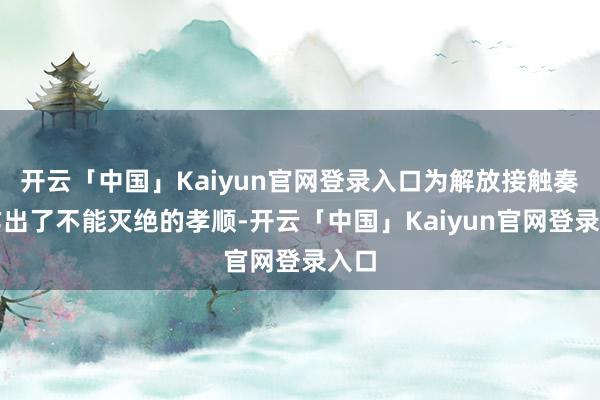 开云「中国」Kaiyun官网登录入口为解放接触奏凯作出了不能灭绝的孝顺-开云「中国」Kaiyun官网登录入口
