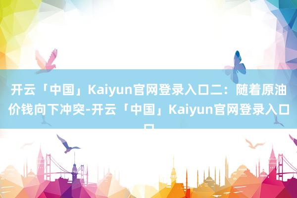 开云「中国」Kaiyun官网登录入口二：随着原油价钱向下冲突-开云「中国」Kaiyun官网登录入口