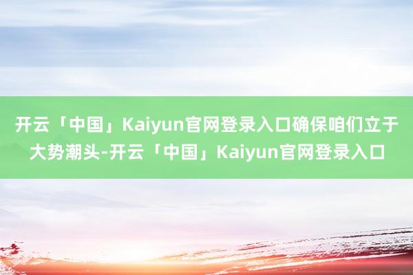 开云「中国」Kaiyun官网登录入口确保咱们立于大势潮头-开云「中国」Kaiyun官网登录入口
