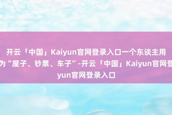 开云「中国」Kaiyun官网登录入口一个东谈主用力去以为“屋子、钞票、车子”-开云「中国」Kaiyun官网登录入口