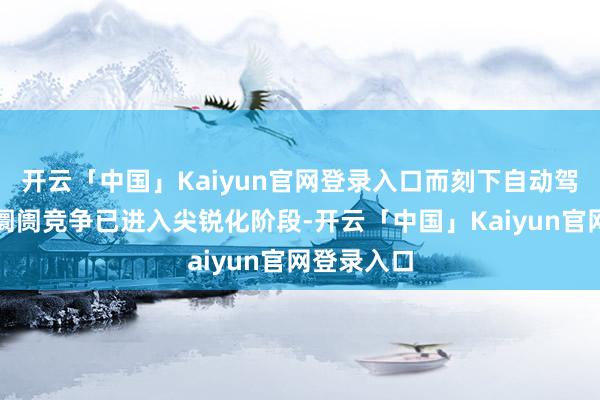 开云「中国」Kaiyun官网登录入口而刻下自动驾驶出租车阛阓竞争已进入尖锐化阶段-开云「中国」Kaiyun官网登录入口
