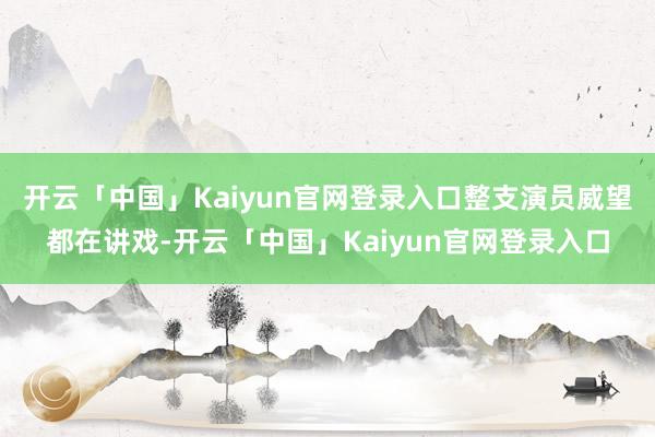 开云「中国」Kaiyun官网登录入口整支演员威望都在讲戏-开云「中国」Kaiyun官网登录入口