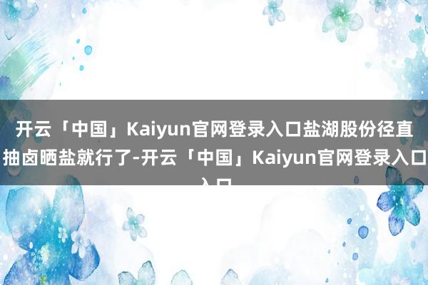 开云「中国」Kaiyun官网登录入口盐湖股份径直抽卤晒盐就行了-开云「中国」Kaiyun官网登录入口