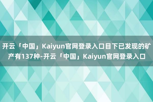 开云「中国」Kaiyun官网登录入口目下已发现的矿产有137种-开云「中国」Kaiyun官网登录入口