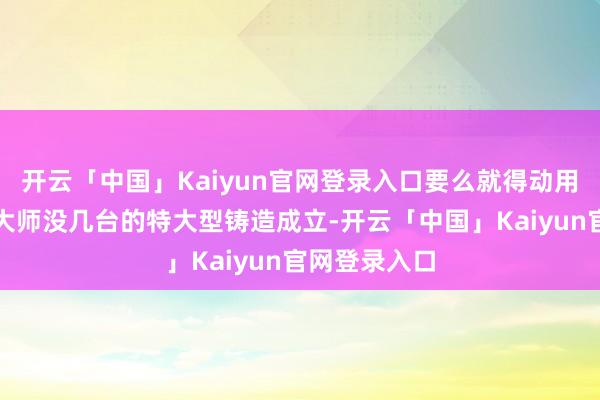开云「中国」Kaiyun官网登录入口要么就得动用极其珍稀、大师没几台的特大型铸造成立-开云「中国」Kaiyun官网登录入口