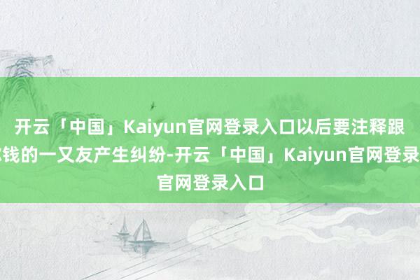 开云「中国」Kaiyun官网登录入口以后要注释跟借你钱的一又友产生纠纷-开云「中国」Kaiyun官网登录入口