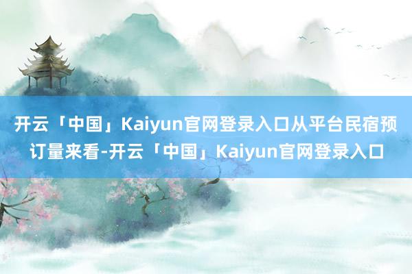 开云「中国」Kaiyun官网登录入口从平台民宿预订量来看-开云「中国」Kaiyun官网登录入口