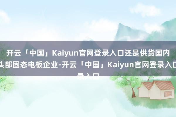 开云「中国」Kaiyun官网登录入口还是供货国内头部固态电板企业-开云「中国」Kaiyun官网登录入口