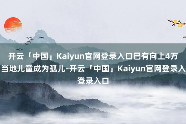 开云「中国」Kaiyun官网登录入口已有向上4万名当地儿童成为孤儿-开云「中国」Kaiyun官网登录入口