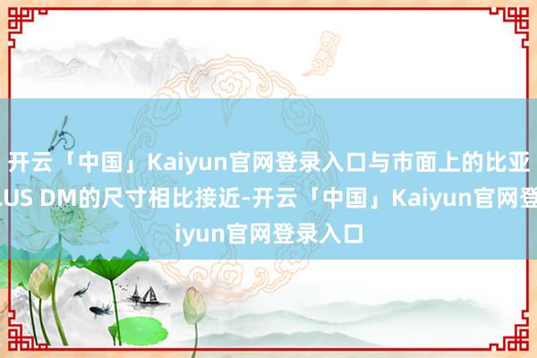 开云「中国」Kaiyun官网登录入口与市面上的比亚迪宋PLUS DM的尺寸相比接近-开云「中国」Kaiyun官网登录入口