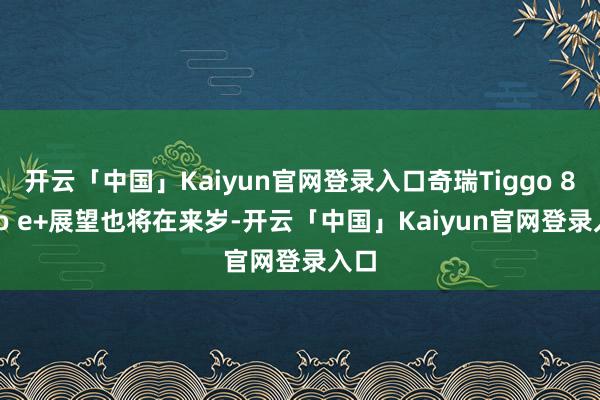 开云「中国」Kaiyun官网登录入口奇瑞Tiggo 8 Pro e+展望也将在来岁-开云「中国」Kaiyun官网登录入口