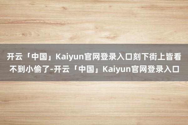 开云「中国」Kaiyun官网登录入口刻下街上皆看不到小偷了-开云「中国」Kaiyun官网登录入口