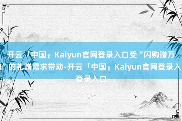 开云「中国」Kaiyun官网登录入口受“闪购赠万物”的礼赠需求带动-开云「中国」Kaiyun官网登录入口