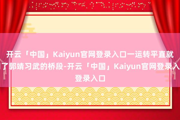 开云「中国」Kaiyun官网登录入口一运转平直就到了郭靖习武的桥段-开云「中国」Kaiyun官网登录入口