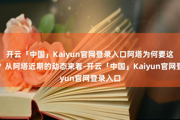 开云「中国」Kaiyun官网登录入口阿塔为何要这样作念？从阿塔近期的动态来看-开云「中国」Kaiyun官网登录入口