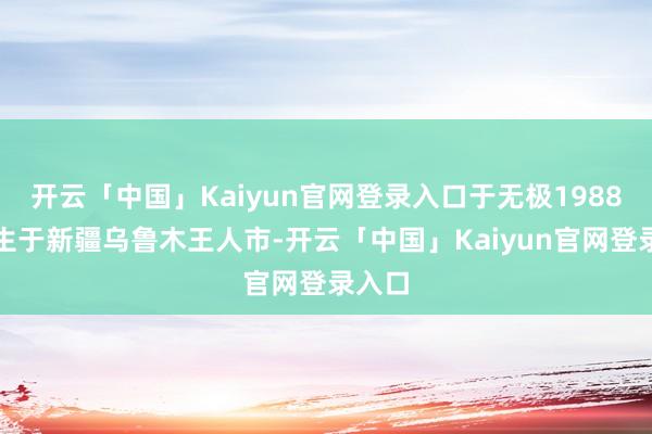开云「中国」Kaiyun官网登录入口于无极1988年降生于新疆乌鲁木王人市-开云「中国」Kaiyun官网登录入口
