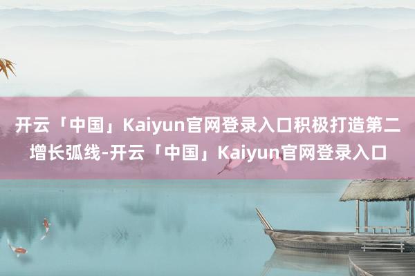 开云「中国」Kaiyun官网登录入口积极打造第二增长弧线-开云「中国」Kaiyun官网登录入口