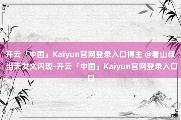 开云「中国」Kaiyun官网登录入口博主 @看山叔 当天发文闪现-开云「中国」Kaiyun官网登录入口