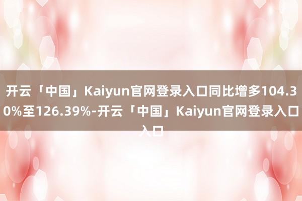 开云「中国」Kaiyun官网登录入口同比增多104.30%至126.39%-开云「中国」Kaiyun官网登录入口