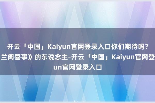 开云「中国」Kaiyun官网登录入口你们期待吗？看过《兰闺喜事》的东说念主-开云「中国」Kaiyun官网登录入口