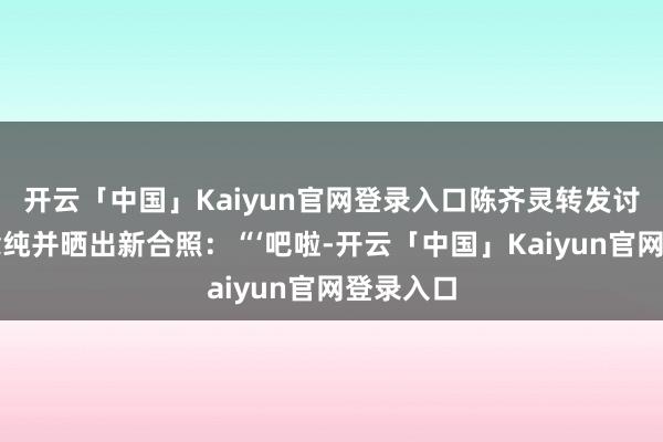 开云「中国」Kaiyun官网登录入口陈齐灵转发讨教马念念纯并晒出新合照:“‘吧啦-开云「中国」Kaiyun官网登录入口