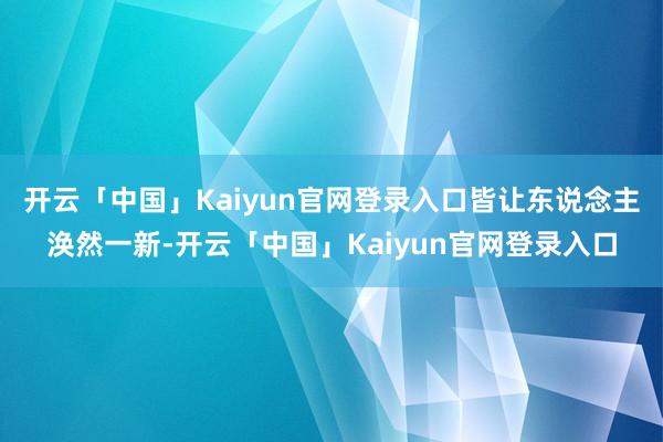 开云「中国」Kaiyun官网登录入口皆让东说念主涣然一新-开云「中国」Kaiyun官网登录入口