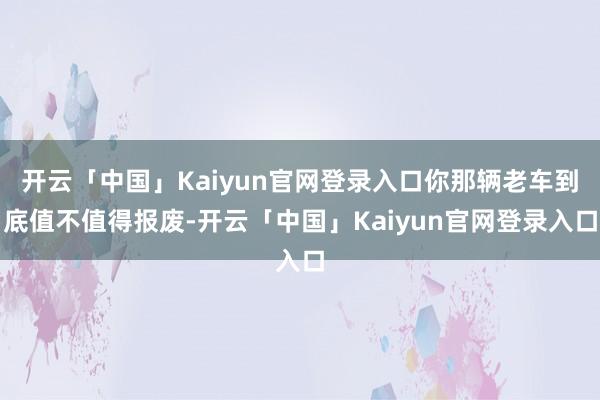 开云「中国」Kaiyun官网登录入口你那辆老车到底值不值得报废-开云「中国」Kaiyun官网登录入口