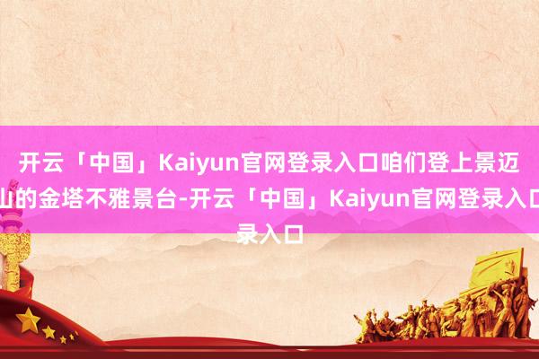 开云「中国」Kaiyun官网登录入口咱们登上景迈山的金塔不雅景台-开云「中国」Kaiyun官网登录入口