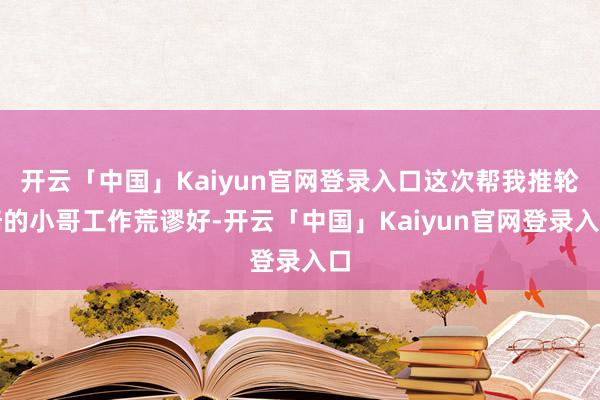 开云「中国」Kaiyun官网登录入口这次帮我推轮椅的小哥工作荒谬好-开云「中国」Kaiyun官网登录入口