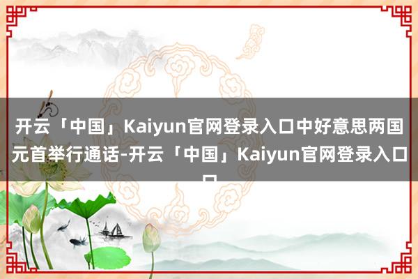 开云「中国」Kaiyun官网登录入口中好意思两国元首举行通话-开云「中国」Kaiyun官网登录入口