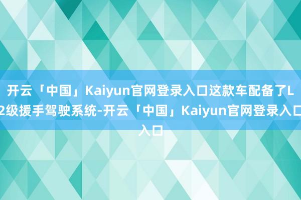 开云「中国」Kaiyun官网登录入口这款车配备了L2级援手驾驶系统-开云「中国」Kaiyun官网登录入口