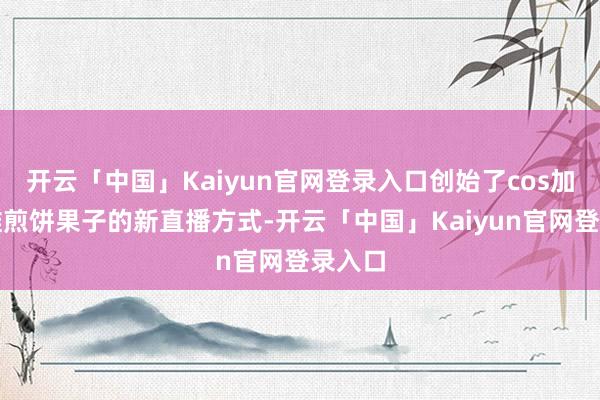 开云「中国」Kaiyun官网登录入口创始了cos加上摆摊煎饼果子的新直播方式-开云「中国」Kaiyun官网登录入口