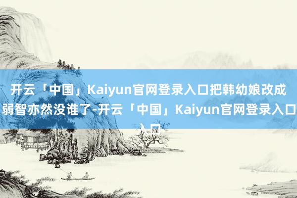 开云「中国」Kaiyun官网登录入口把韩幼娘改成弱智亦然没谁了-开云「中国」Kaiyun官网登录入口