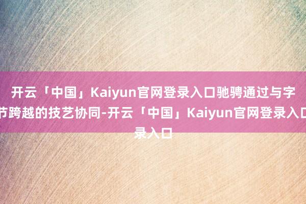 开云「中国」Kaiyun官网登录入口驰骋通过与字节跨越的技艺协同-开云「中国」Kaiyun官网登录入口