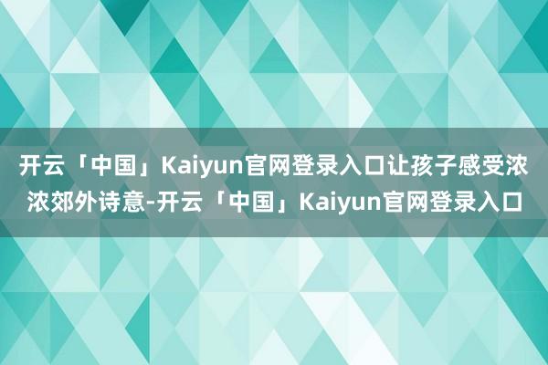 开云「中国」Kaiyun官网登录入口让孩子感受浓浓郊外诗意-开云「中国」Kaiyun官网登录入口