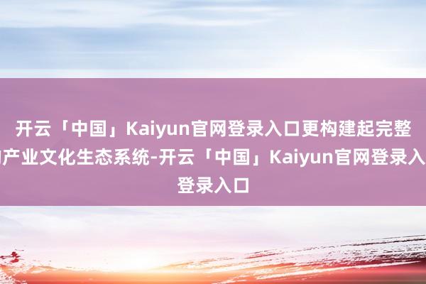 开云「中国」Kaiyun官网登录入口更构建起完整的产业文化生态系统-开云「中国」Kaiyun官网登录入口
