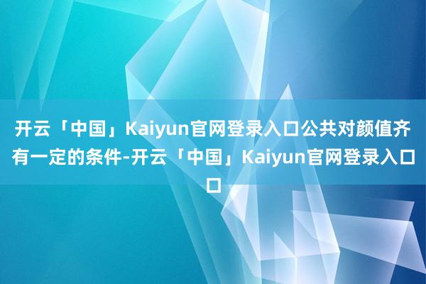 开云「中国」Kaiyun官网登录入口公共对颜值齐有一定的条件-开云「中国」Kaiyun官网登录入口