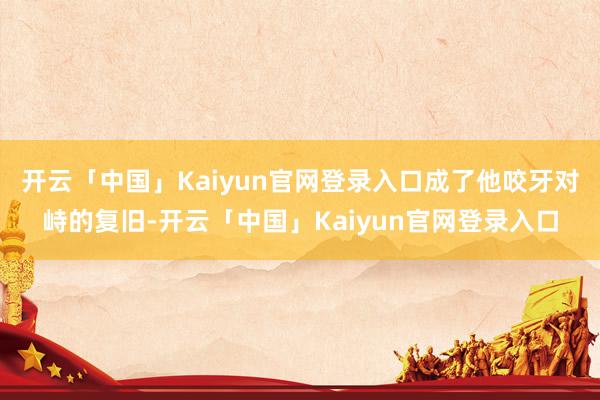 开云「中国」Kaiyun官网登录入口成了他咬牙对峙的复旧-开云「中国」Kaiyun官网登录入口