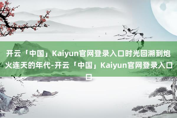 开云「中国」Kaiyun官网登录入口时光回溯到炮火连天的年代-开云「中国」Kaiyun官网登录入口