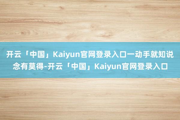 开云「中国」Kaiyun官网登录入口一动手就知说念有莫得-开云「中国」Kaiyun官网登录入口