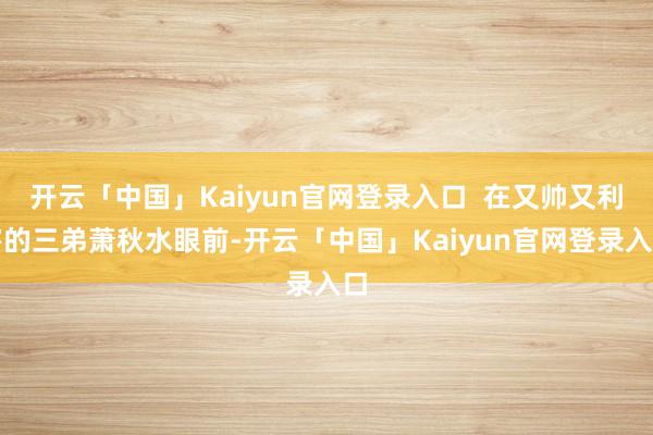 开云「中国」Kaiyun官网登录入口 在又帅又利害的三弟萧秋水眼前-开云「中国」Kaiyun官网登录入口