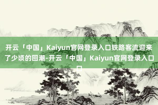 开云「中国」Kaiyun官网登录入口铁路客流迎来了少顷的回潮-开云「中国」Kaiyun官网登录入口