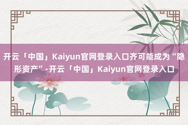 开云「中国」Kaiyun官网登录入口齐可能成为“隐形资产”-开云「中国」Kaiyun官网登录入口