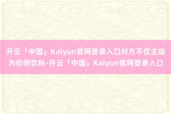 开云「中国」Kaiyun官网登录入口对方不仅主动为你倒饮料-开云「中国」Kaiyun官网登录入口
