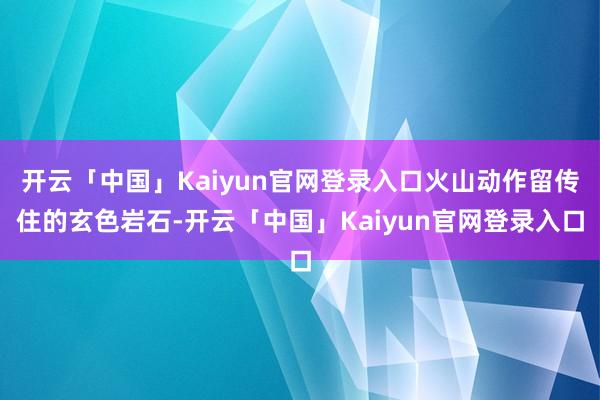 开云「中国」Kaiyun官网登录入口火山动作留传住的玄色岩石-开云「中国」Kaiyun官网登录入口
