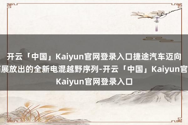 开云「中国」Kaiyun官网登录入口捷途汽车迈向高端豪华拓展放出的全新电混越野序列-开云「中国」Kaiyun官网登录入口